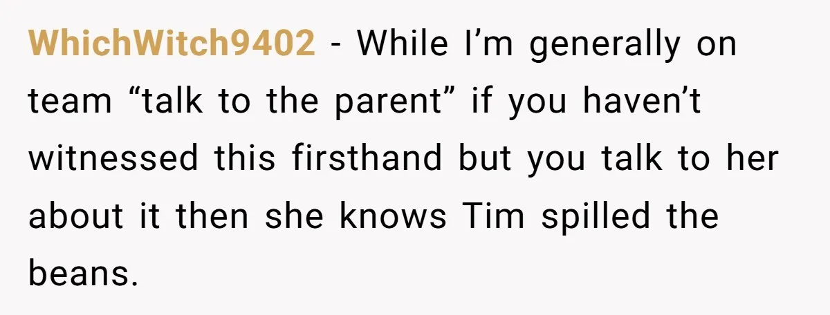 WhichWitch9402 − While I’m generally on team “talk to the parent” if you haven’t witnessed this firsthand but you talk to her about it then she knows Tim spilled the...
