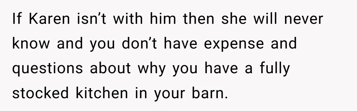 If Karen isn’t with him then she will never know and you don’t have expense and questions about why you have a fully stocked kitchen in your barn.