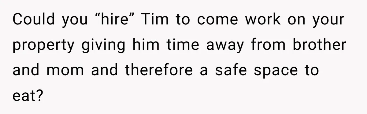 Could you “hire” Tim to come work on your property giving him time away from brother and mom and therefore a safe space to eat?