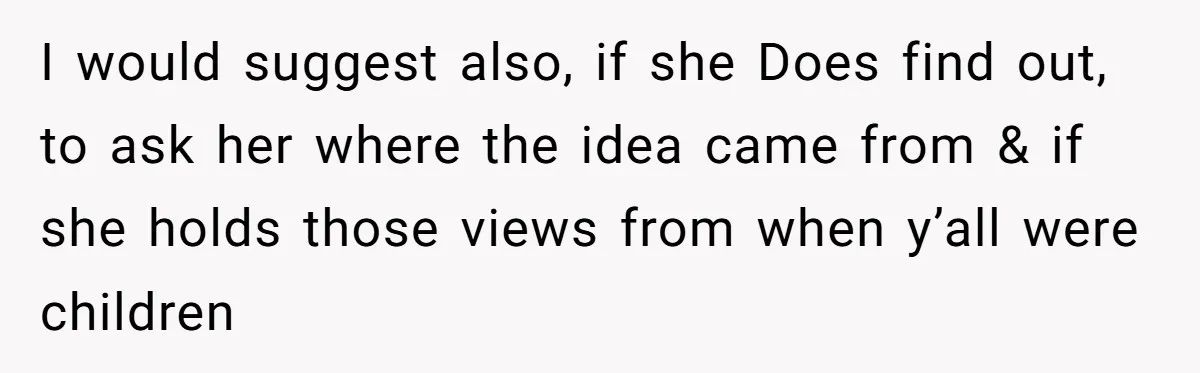 I would suggest also, if she Does find out, to ask her where the idea came from & if she holds those views from when y’all were children