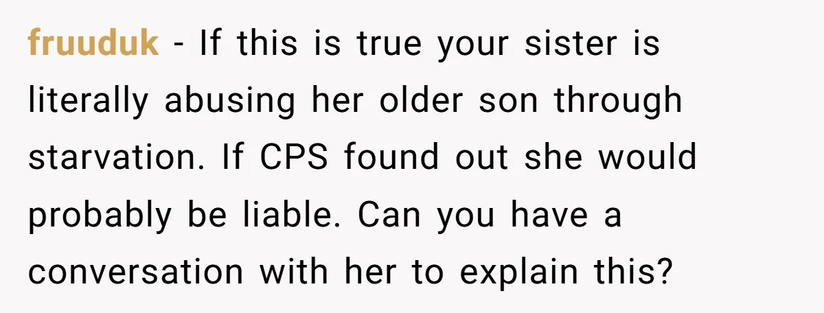 fruuduk − If this is true your sister is literally abusing her older son through starvation. If CPS found out she would probably be liable. Can you have a conversation...