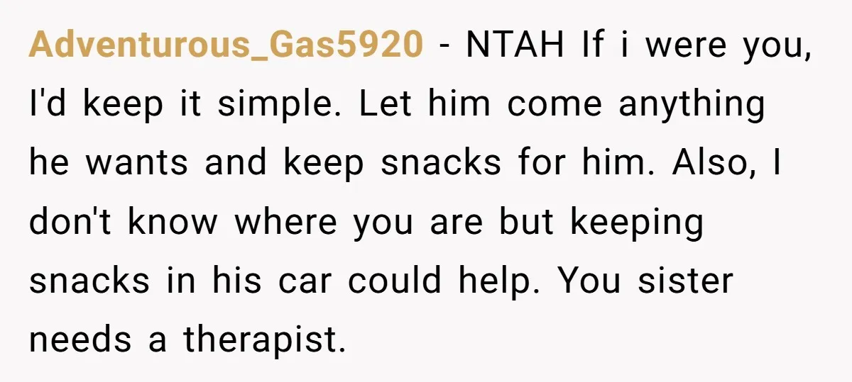 Adventurous_Gas5920 − NTAH If i were you, I'd keep it simple. Let him come anything he wants and keep snacks for him. Also, I don't know where you are but...