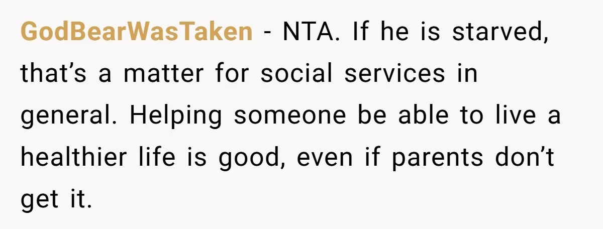 GodBearWasTaken − NTA. If he is starved, that’s a matter for social services in general. Helping someone be able to live a healthier life is good, even if parents don’t...