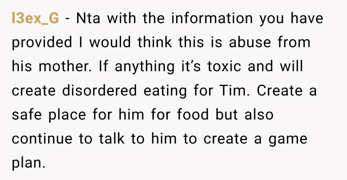 l3ex_G − Nta with the information you have provided I would think this is abuse from his mother. If anything it’s toxic and will create disordered eating for Tim. Create...