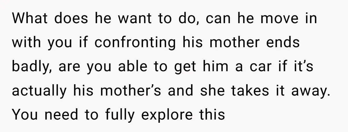What does he want to do, can he move in with you if confronting his mother ends badly, are you able to get him a car if it’s actually his...