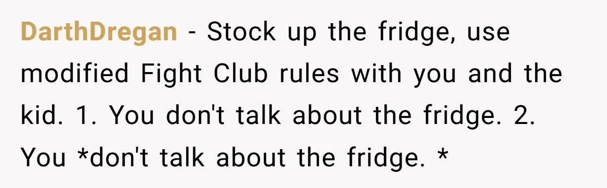 DarthDregan − Stock up the fridge, use modified Fight Club rules with you and the kid. 1. You don't talk about the fridge. 2. You *don't talk about the fridge....