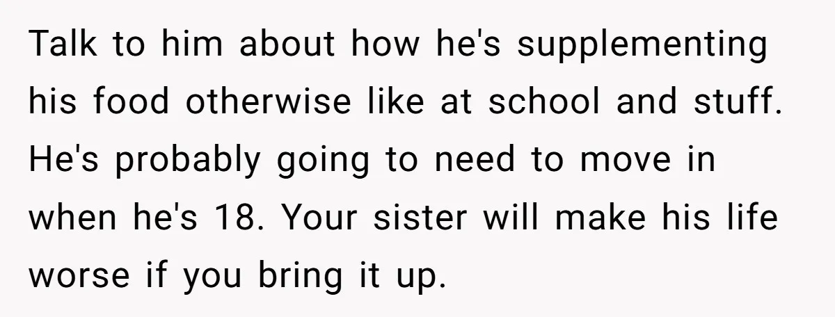 Talk to him about how he's supplementing his food otherwise like at school and stuff. He's probably going to need to move in when he's 18. Your sister will make...