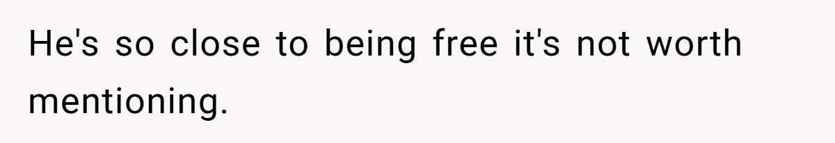 He's so close to being free it's not worth mentioning.