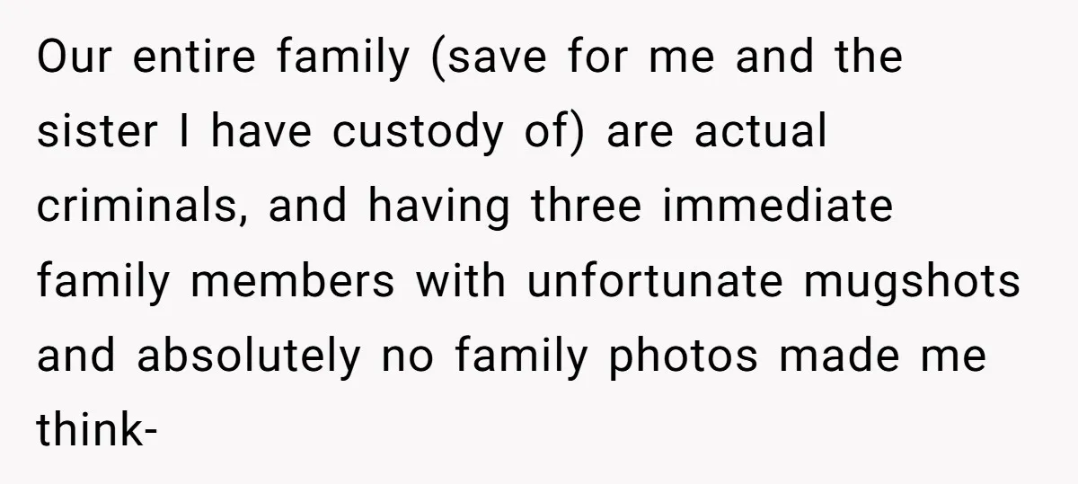 Our entire family (save for me and the sister I have custody of) are actual criminals, and having three immediate family members with unfortunate mugshots and absolutely no family photos...
