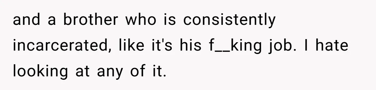 and a brother who is consistently incarcerated, like it's his f__king job. I hate looking at any of it.