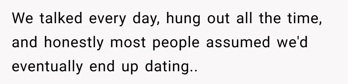 We talked every day, hung out all the time, and honestly most people assumed we'd eventually end up dating..