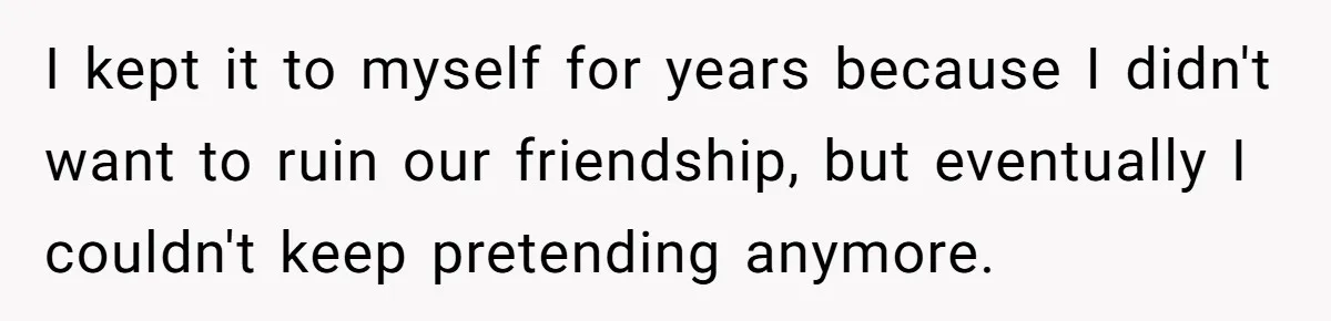 I kept it to myself for years because I didn't want to ruin our friendship, but eventually I couldn't keep pretending anymore.