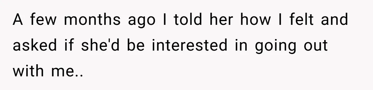 A few months ago I told her how I felt and asked if she'd be interested in going out with me..