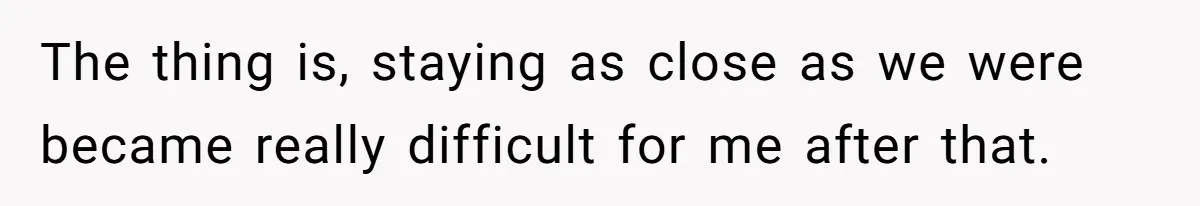 The thing is, staying as close as we were became really difficult for me after that.