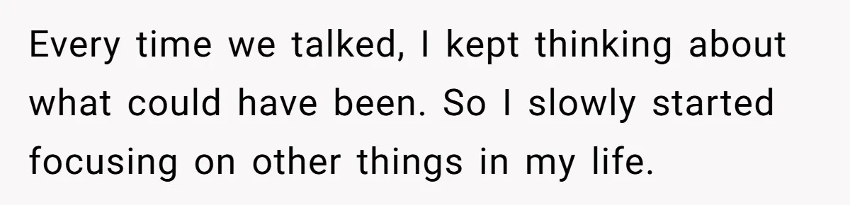 Every time we talked, I kept thinking about what could have been. So I slowly started focusing on other things in my life.
