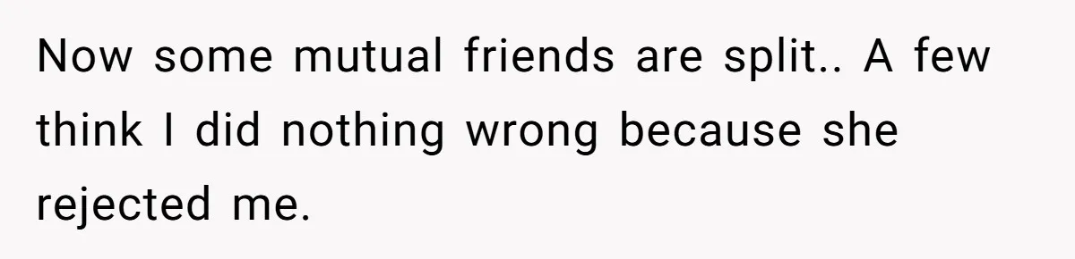Now some mutual friends are split.. A few think I did nothing wrong because she rejected me.