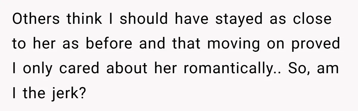 Others think I should have stayed as close to her as before and that moving on proved I only cared about her romantically.. So, am I the jerk?