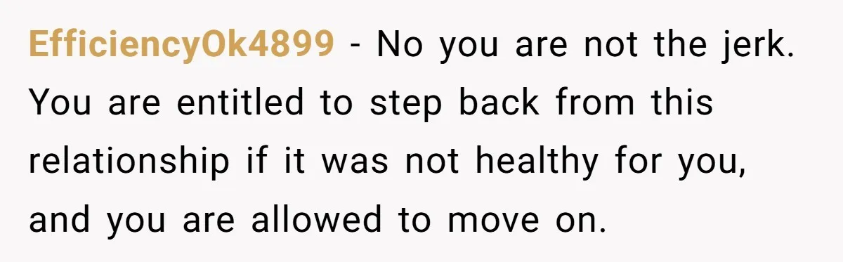 EfficiencyOk4899 − No you are not the jerk. You are entitled to step back from this relationship if it was not healthy for you, and you are allowed to move...