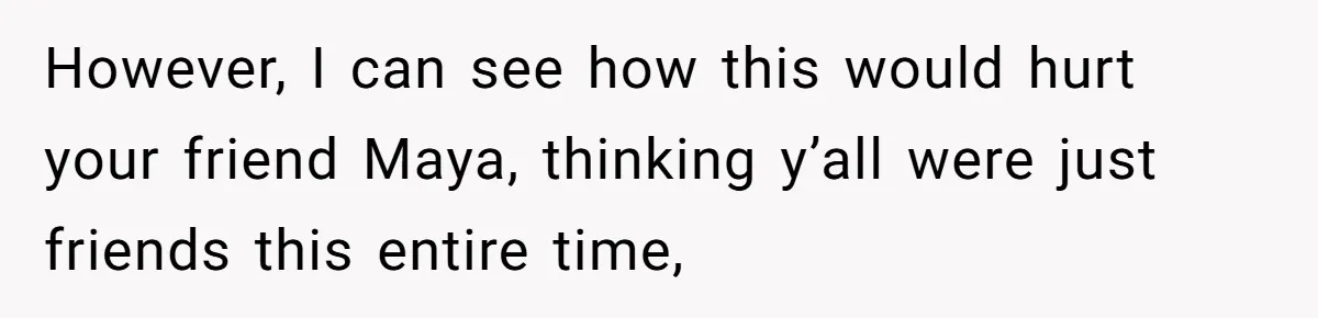 However, I can see how this would hurt your friend Maya, thinking y’all were just friends this entire time,