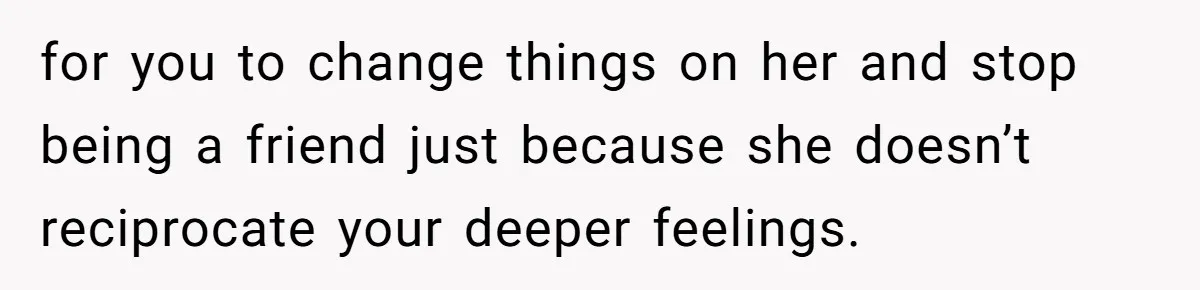 for you to change things on her and stop being a friend just because she doesn’t reciprocate your deeper feelings.