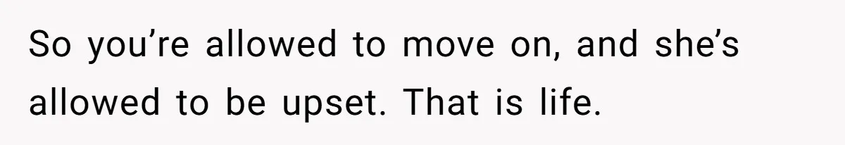 So you’re allowed to move on, and she’s allowed to be upset. That is life.