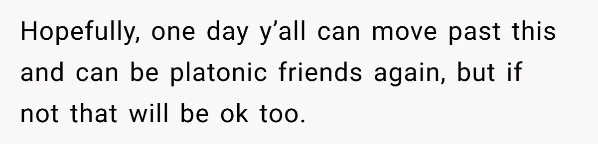Hopefully, one day y’all can move past this and can be platonic friends again, but if not that will be ok too.