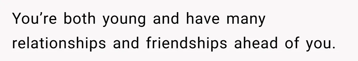 You’re both young and have many relationships and friendships ahead of you.