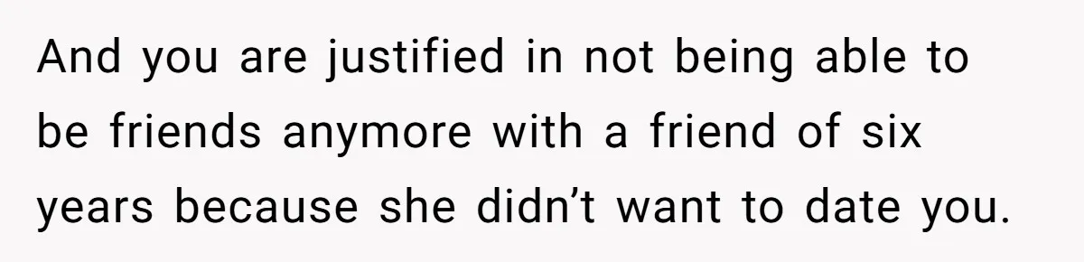 And you are justified in not being able to be friends anymore with a friend of six years because she didn’t want to date you.