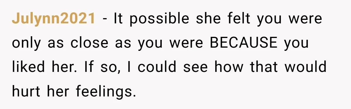 Julynn2021 − It possible she felt you were only as close as you were BECAUSE you liked her. If so, I could see how that would hurt her feelings.