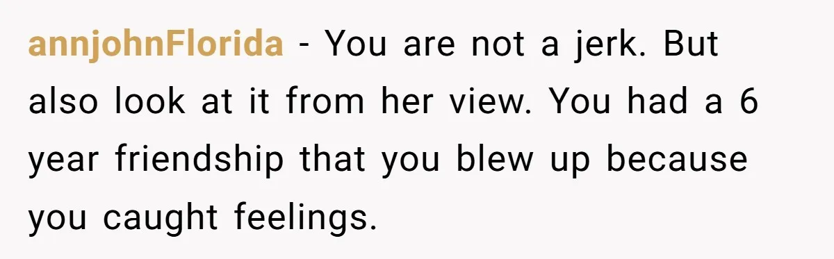 annjohnFlorida − You are not a jerk. But also look at it from her view. You had a 6 year friendship that you blew up because you caught feelings.