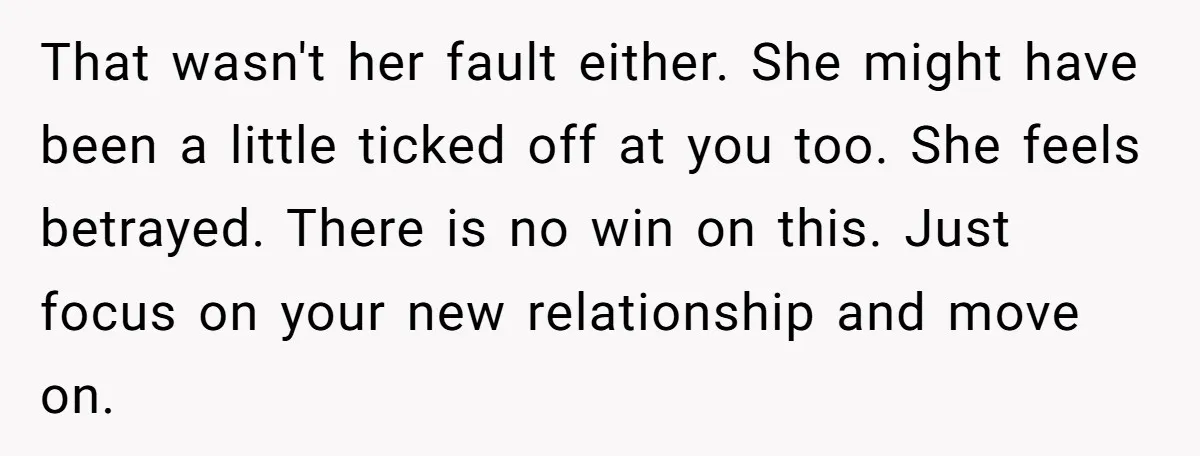 That wasn't her fault either. She might have been a little ticked off at you too. She feels betrayed. There is no win on this. Just focus on your new...