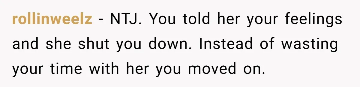 rollinweelz − NTJ. You told her your feelings and she shut you down. Instead of wasting your time with her you moved on.