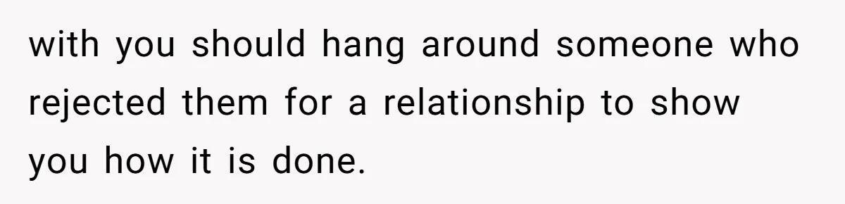 with you should hang around someone who rejected them for a relationship to show you how it is done.