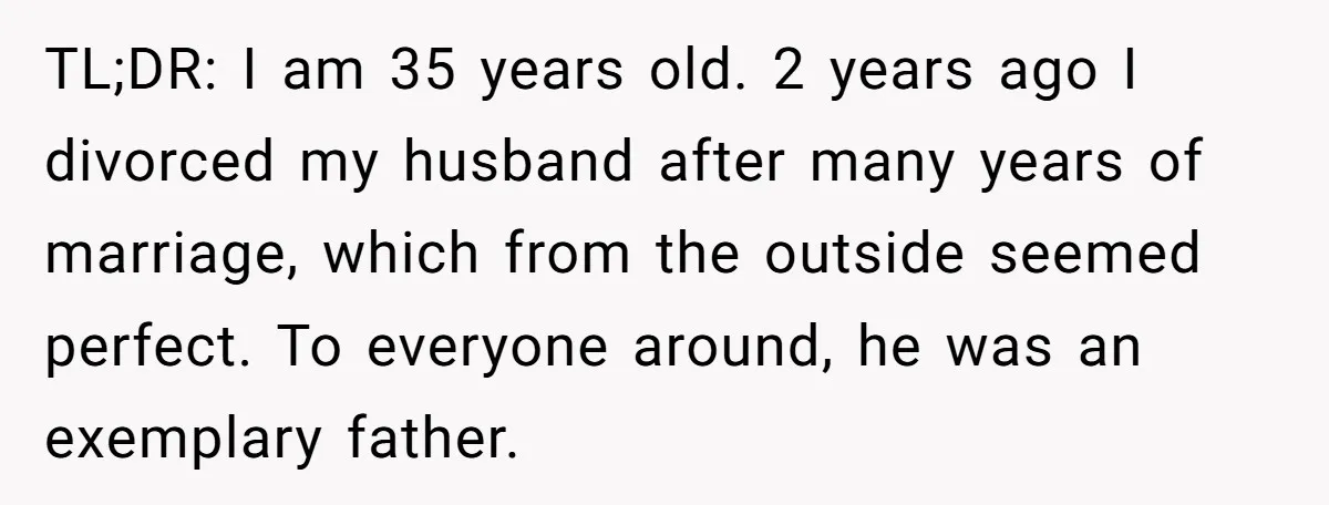 TL;DR: I am 35 years old. 2 years ago I divorced my husband after many years of marriage, which from the outside seemed perfect. To everyone around, he was an...
