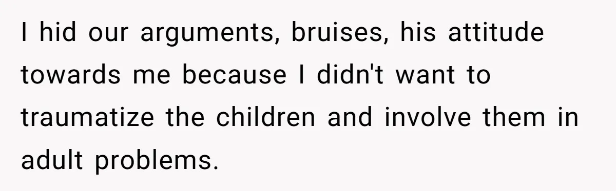 I hid our arguments, bruises, his attitude towards me because I didn't want to traumatize the children and involve them in adult problems.