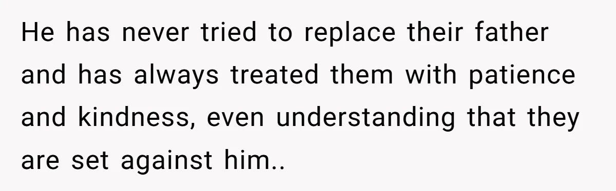He has never tried to replace their father and has always treated them with patience and kindness, even understanding that they are set against him..