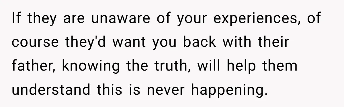 If they are unaware of your experiences, of course they'd want you back with their father, knowing the truth, will help them understand this is never happening.