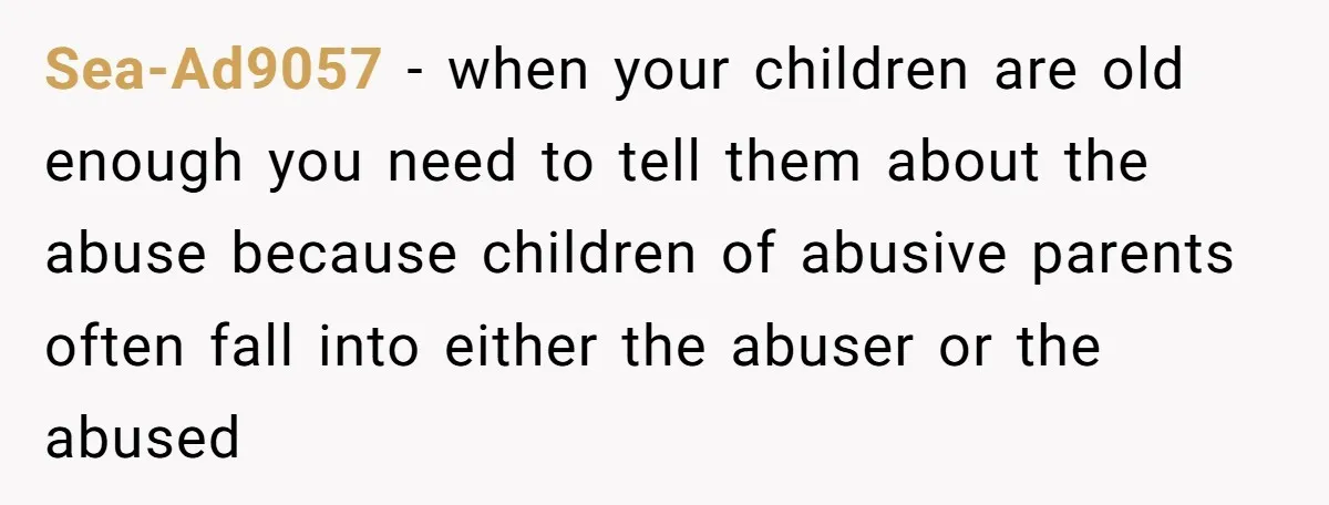 Sea-Ad9057 − when your children are old enough you need to tell them about the abuse because children of abusive parents often fall into either the abuser or the abused