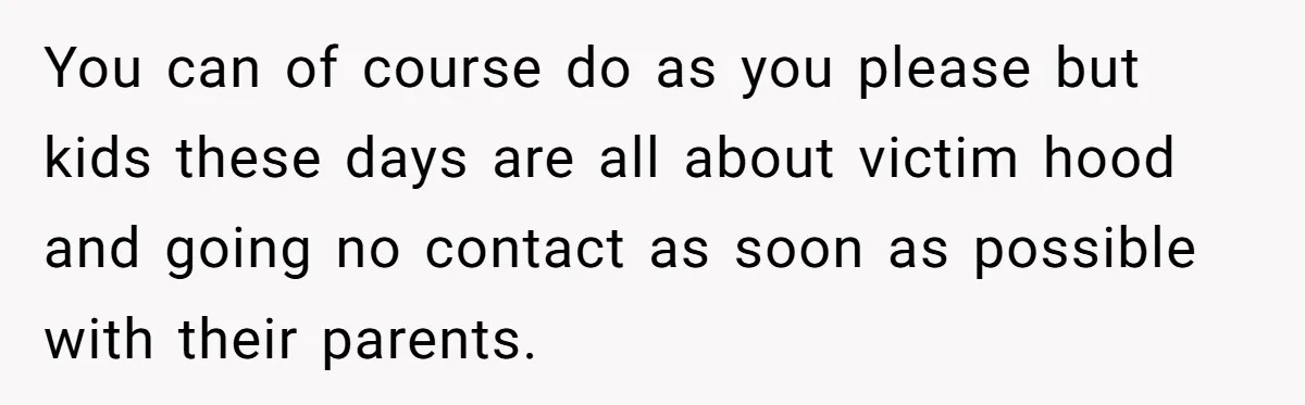 You can of course do as you please but kids these days are all about victim hood and going no contact as soon as possible with their parents.