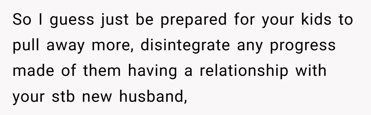 So I guess just be prepared for your kids to pull away more, disintegrate any progress made of them having a relationship with your stb new husband,