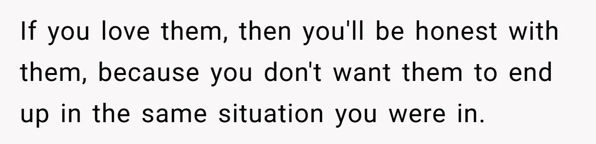 If you love them, then you'll be honest with them, because you don't want them to end up in the same situation you were in.