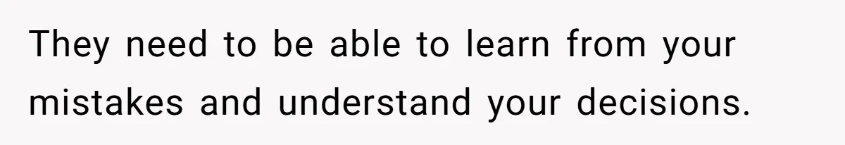 They need to be able to learn from your mistakes and understand your decisions.