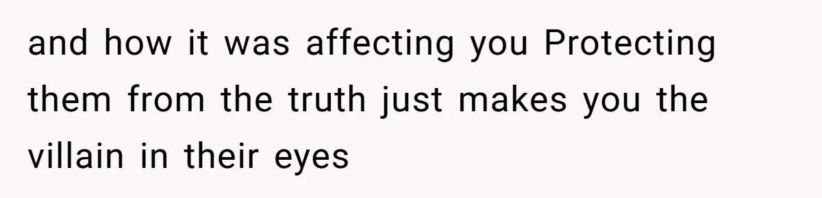 and how it was affecting you Protecting them from the truth just makes you the villain in their eyes
