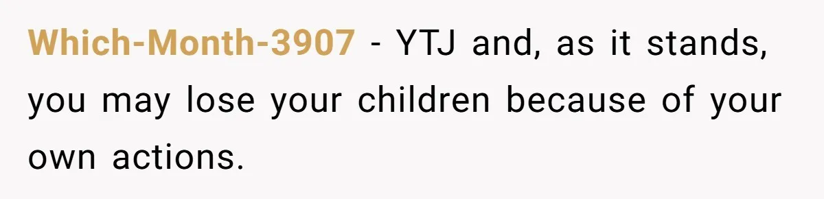 Which-Month-3907 − YTJ and, as it stands, you may lose your children because of your own actions.