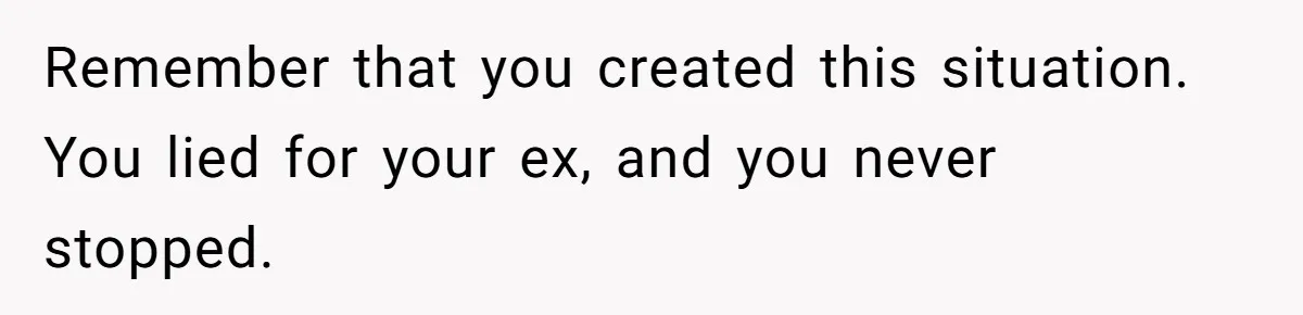 Remember that you created this situation. You lied for your ex, and you never stopped.