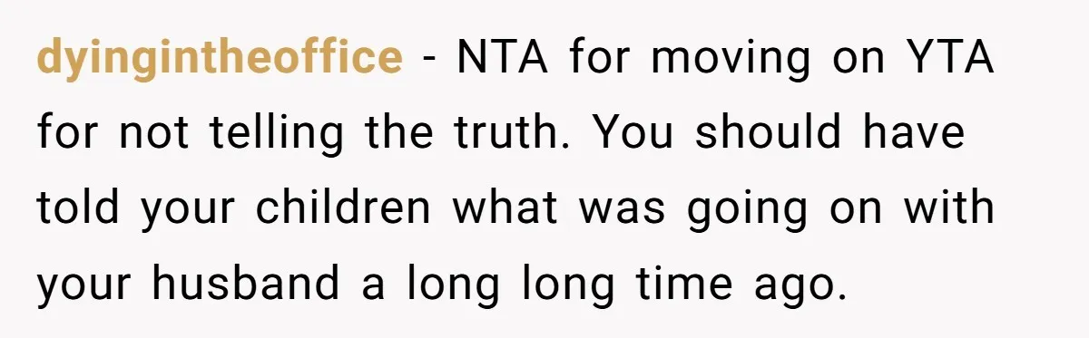 dyingintheoffice − NTA for moving on YTA for not telling the truth. You should have told your children what was going on with your husband a long long time ago.