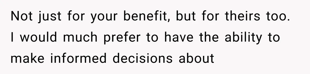 Not just for your benefit, but for theirs too. I would much prefer to have the ability to make informed decisions about