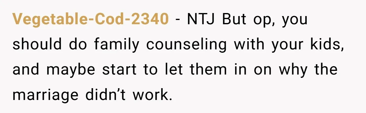 Vegetable-Cod-2340 − NTJ But op, you should do family counseling with your kids, and maybe start to let them in on why the marriage didn’t work.