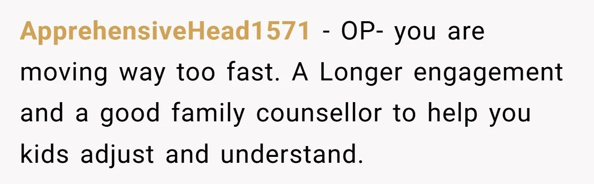 ApprehensiveHead1571 − OP- you are moving way too fast. A Longer engagement and a good family counsellor to help you kids adjust and understand.