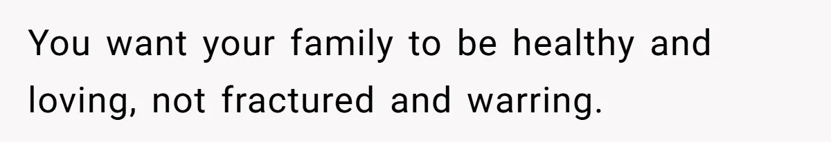 You want your family to be healthy and loving, not fractured and warring.